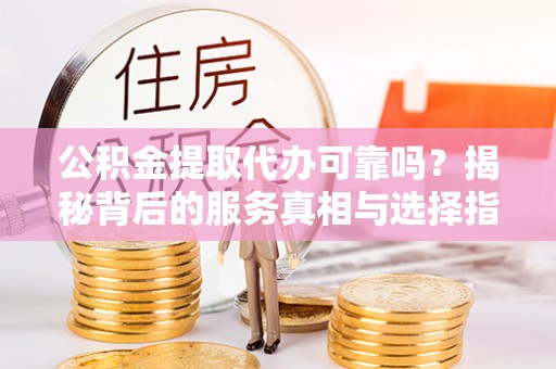 新绛公积金提取代办可靠吗？揭秘背后的服务真相与选择指南