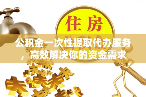 新绛公积金一次性提取代办服务，高效解决你的资金需求