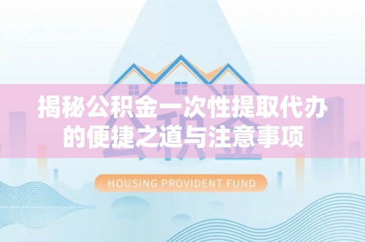 新绛揭秘公积金一次性提取代办的便捷之道与注意事项