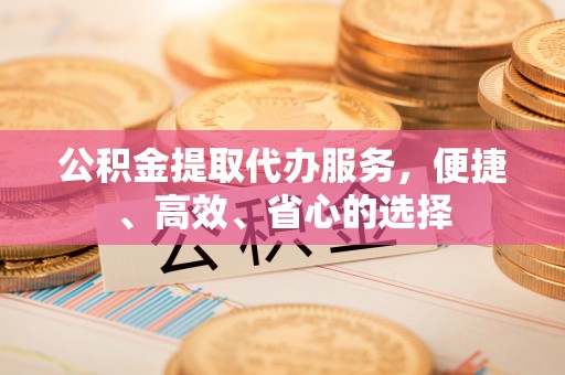 新绛公积金提取代办服务，便捷、高效、省心的选择